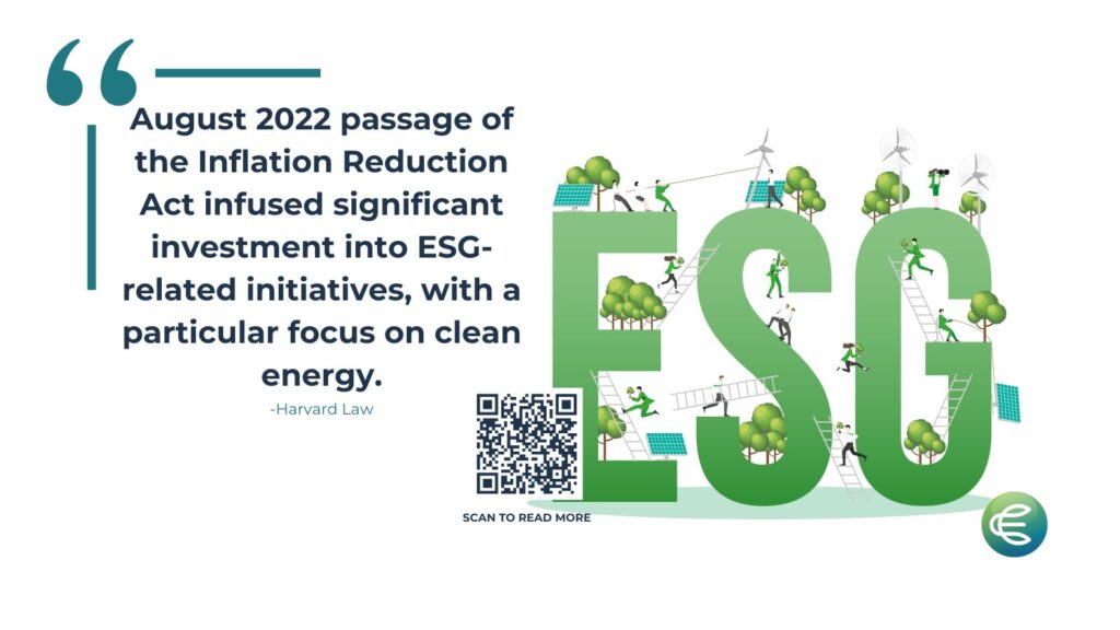 Quote "August 2022 passage of the Inflation Reduction Act infused significant investment into ESG - related initiatives, with a particular focus on clean energy." -Harvard Law